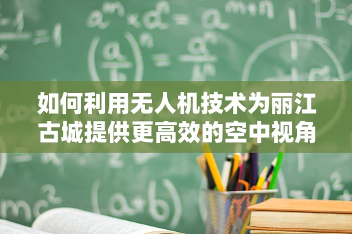 如何利用无人机技术为丽江古城提供更高效的空中视角？