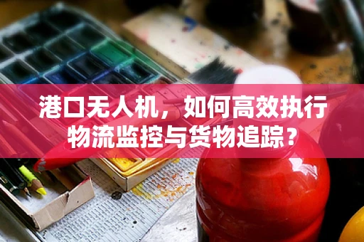 港口无人机，如何高效执行物流监控与货物追踪？