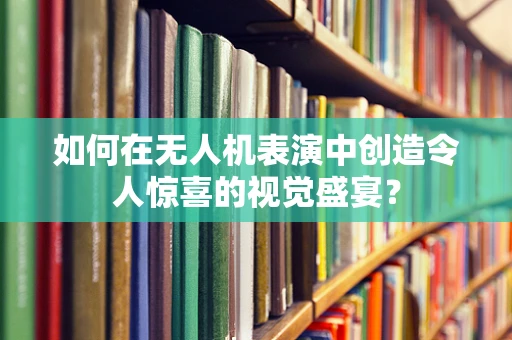 如何在无人机表演中创造令人惊喜的视觉盛宴？