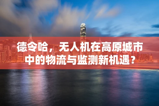 德令哈，无人机在高原城市中的物流与监测新机遇？