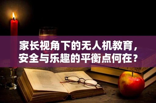 家长视角下的无人机教育，安全与乐趣的平衡点何在？