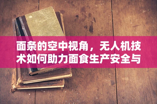 面条的空中视角，无人机技术如何助力面食生产安全与效率？