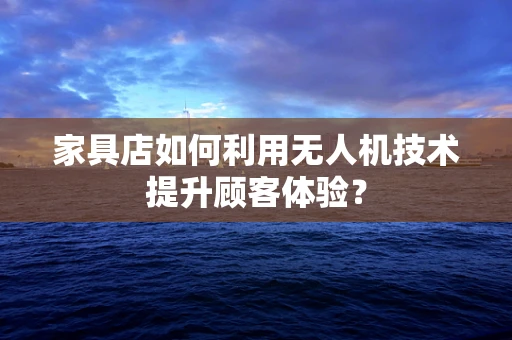 家具店如何利用无人机技术提升顾客体验？