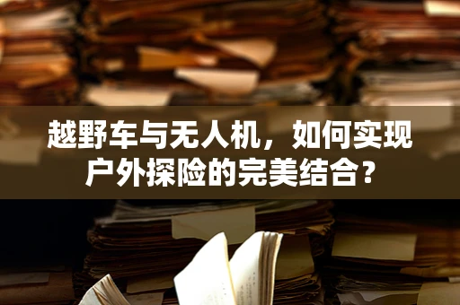 越野车与无人机，如何实现户外探险的完美结合？