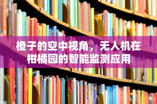 橙子的空中视角，无人机在柑橘园的智能监测应用