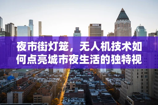 夜市街灯笼，无人机技术如何点亮城市夜生活的独特视角？