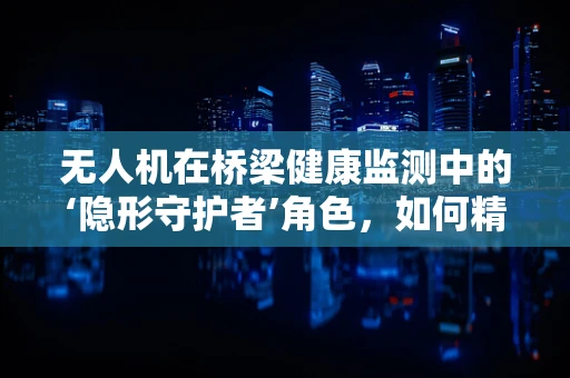 无人机在桥梁健康监测中的‘隐形守护者’角色，如何精准高效地执行任务？