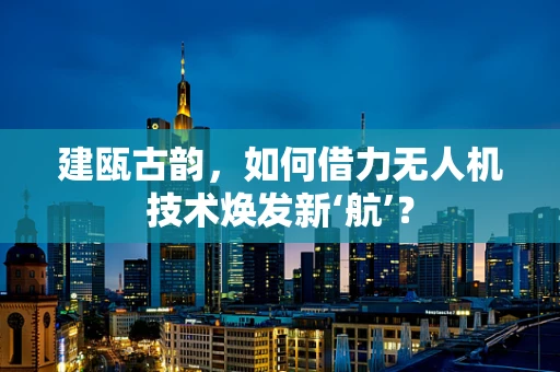 建瓯古韵，如何借力无人机技术焕发新‘航’？