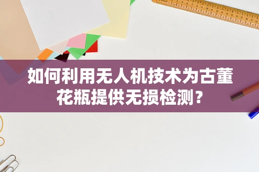 如何利用无人机技术为古董花瓶提供无损检测？