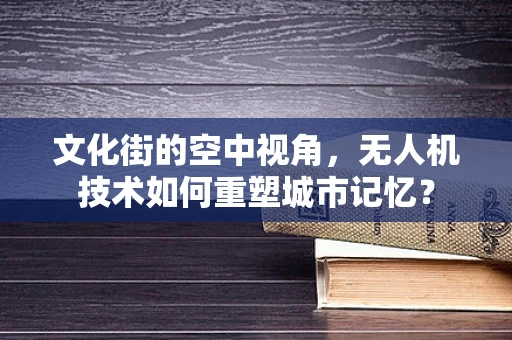 文化街的空中视角，无人机技术如何重塑城市记忆？