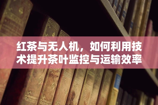 红茶与无人机，如何利用技术提升茶叶监控与运输效率？