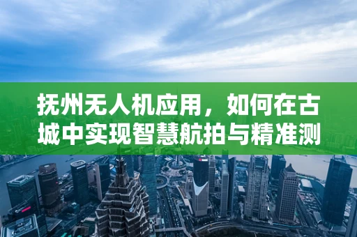 抚州无人机应用，如何在古城中实现智慧航拍与精准测绘？