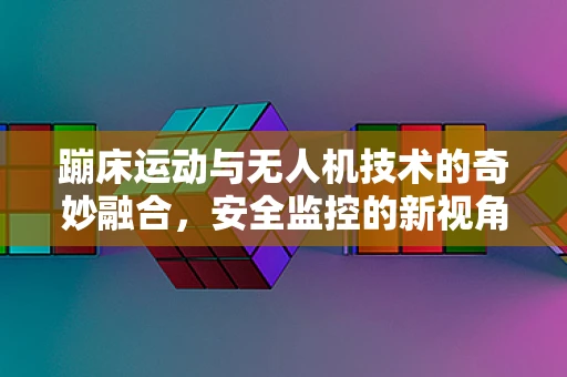 蹦床运动与无人机技术的奇妙融合，安全监控的新视角？