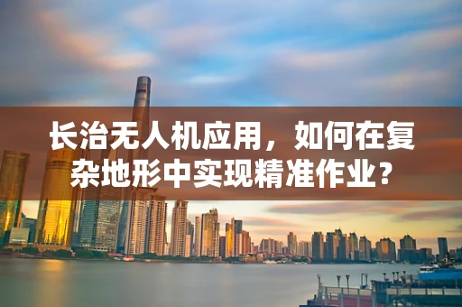 长治无人机应用，如何在复杂地形中实现精准作业？