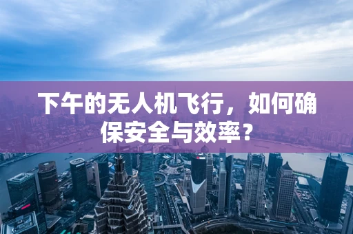 下午的无人机飞行，如何确保安全与效率？