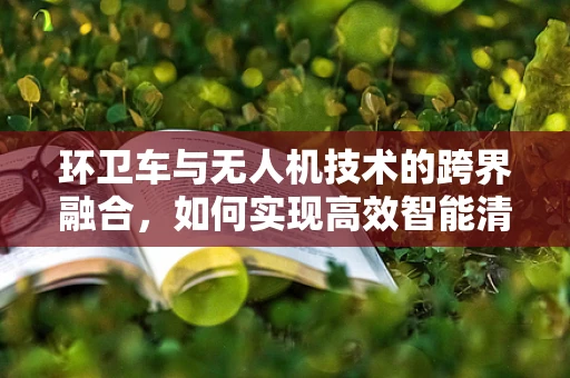 环卫车与无人机技术的跨界融合，如何实现高效智能清扫？