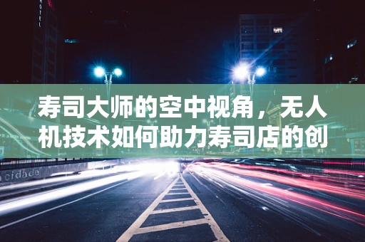 寿司大师的空中视角，无人机技术如何助力寿司店的创意送餐？