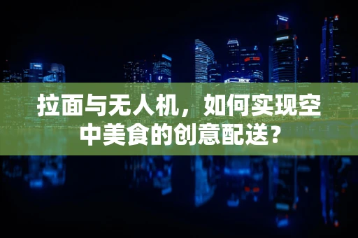 拉面与无人机，如何实现空中美食的创意配送？