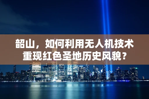 韶山，如何利用无人机技术重现红色圣地历史风貌？