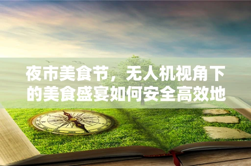 夜市美食节，无人机视角下的美食盛宴如何安全高效地飞入人心？