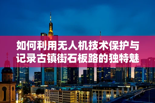 如何利用无人机技术保护与记录古镇街石板路的独特魅力？