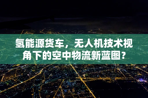 氢能源货车，无人机技术视角下的空中物流新蓝图？