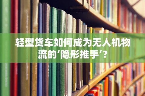 轻型货车如何成为无人机物流的‘隐形推手’？