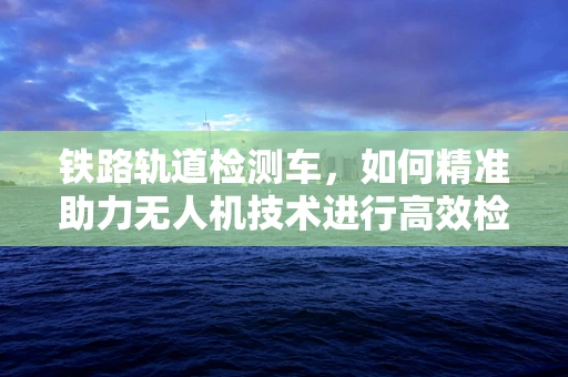 铁路轨道检测车，如何精准助力无人机技术进行高效检测？