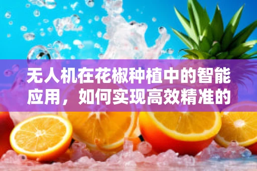 无人机在花椒种植中的智能应用，如何实现高效精准的喷洒？