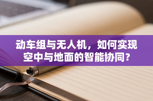 动车组与无人机，如何实现空中与地面的智能协同？