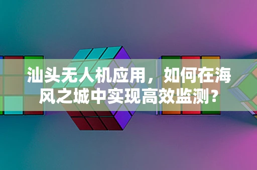 汕头无人机应用，如何在海风之城中实现高效监测？