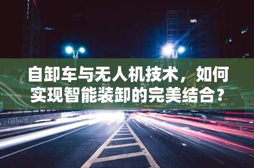 自卸车与无人机技术，如何实现智能装卸的完美结合？