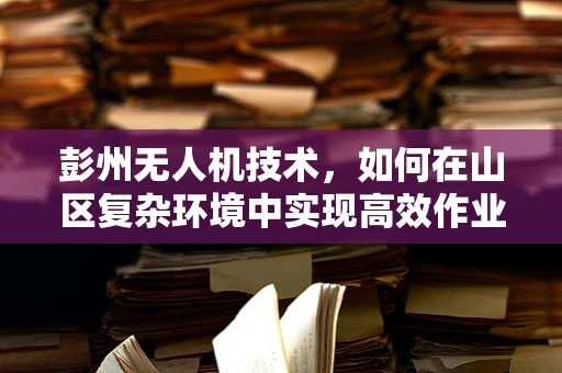 彭州无人机技术，如何在山区复杂环境中实现高效作业？