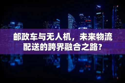 邮政车与无人机，未来物流配送的跨界融合之路？