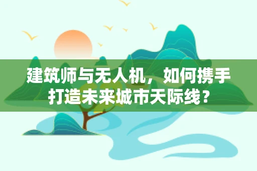 建筑师与无人机，如何携手打造未来城市天际线？