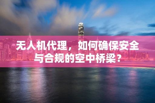 无人机代理，如何确保安全与合规的空中桥梁？