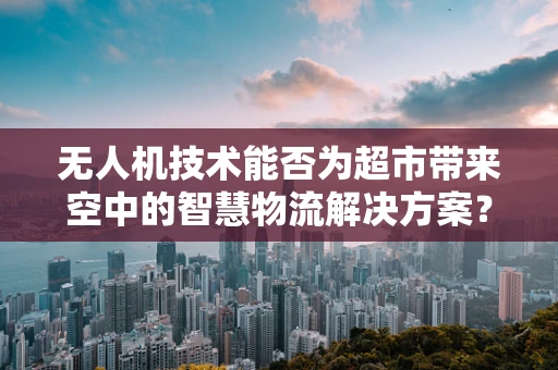 无人机技术能否为超市带来空中的智慧物流解决方案？