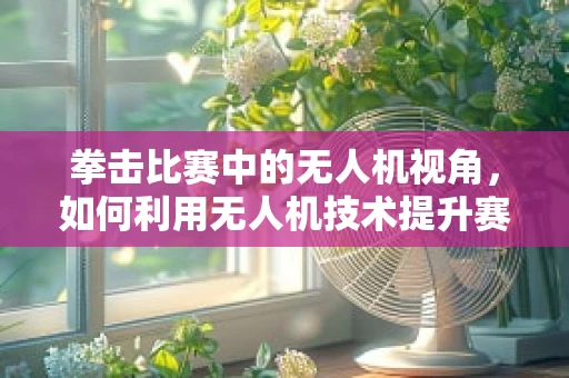 拳击比赛中的无人机视角，如何利用无人机技术提升赛事观赏性？