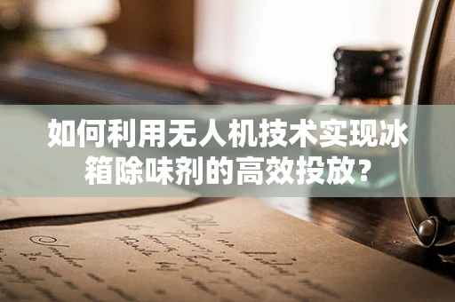 如何利用无人机技术实现冰箱除味剂的高效投放？