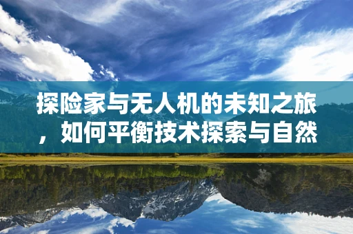 探险家与无人机的未知之旅，如何平衡技术探索与自然尊重？