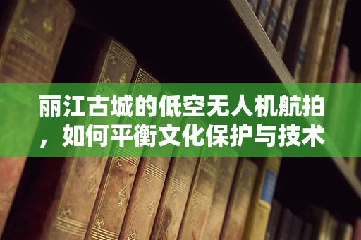 丽江古城的低空无人机航拍，如何平衡文化保护与技术创新？