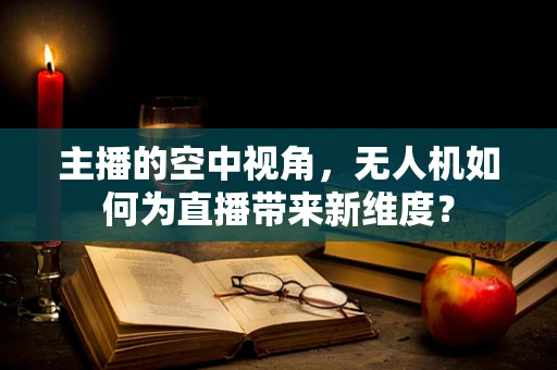 主播的空中视角，无人机如何为直播带来新维度？