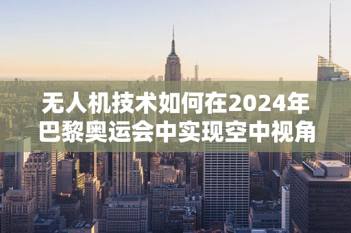 无人机技术如何在2024年巴黎奥运会中实现空中视角的零距离体验？