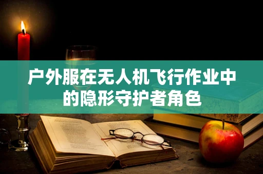 户外服在无人机飞行作业中的隐形守护者角色