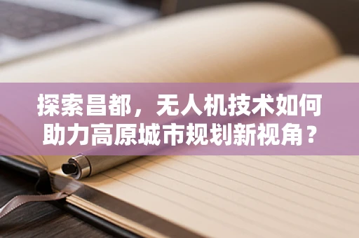 探索昌都，无人机技术如何助力高原城市规划新视角？