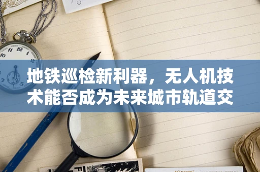 地铁巡检新利器，无人机技术能否成为未来城市轨道交通的守护者？